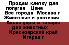 Продам клетку для попугая › Цена ­ 3 000 - Все города, Москва г. Животные и растения » Аксесcуары и товары для животных   . Красноярский край,Игарка г.